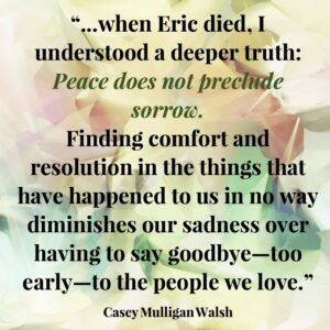 Quote by Casey Mulligan Walsh: When Eric died, I understood a deeper truth: Peace does not preclude sorrow. Finding comfort and resolution in the things that have happened to us in no way diminishes our sadness over having to say goodbye--too soon--to the people we love.