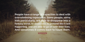 Bessel van der Kolk quote "People have a range of capacities to deal with overwhelming experience. Some people, some kids particularly, are able to disappear into a fantasy world, to dissociate, to pretend like it isn't happening, and are able to get on with their lives. And sometimes it comes back to haunt them."
