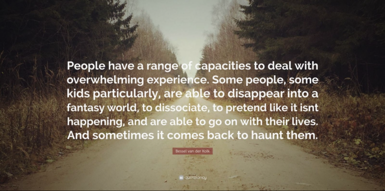 Bessel van der Kolk quote "People have a range of capacities to deal with overwhelming experience. Some people, some kids particularly, are able to disappear into a fantasy world, to dissociate, to pretend like it isn't happening, and are able to get on with their lives. And sometimes it comes back to haunt them."