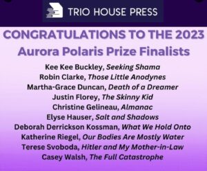 Congratulations to the 2023 Aurora Polaris Prize Finalists Kee Kee Buckley, Seeking Shama Robin Clarke, Those Little Anodynes Martha-Grace Duncan, Death of a Dreamer Justin Florey, The Skinny Kid Christina Galineau, Almanac Elyse Hauser, Salt and Shadows Deborah Derrikson Kiossman, What We Hold Onto Katherine Riegel, Our Bodies are Mostly Water Terese Svoboda, Hitler and My Mother-In-Law Casey Walsh, The Full Catastrophe